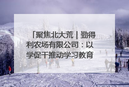 聚焦北大荒｜勤得利农场有限公司：以学促干推动学习教育“升温提速”