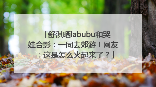 舒淇晒labubu和哭娃合影：一同去郊游！网友：这是怎么火起来了？