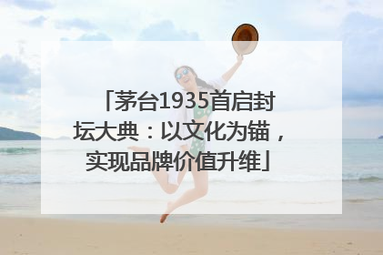 茅台1935首启封坛大典：以文化为锚，实现品牌价值升维