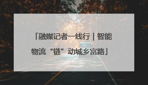 融媒记者一线行｜智能物流“链”动城乡富路