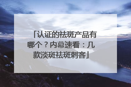 认证的祛斑产品有哪个？内幕速看：几款淡斑祛斑刺客