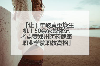 让千年岐黄重焕生机！50余家媒体记者点赞郑州医药健康职业学院职教高招