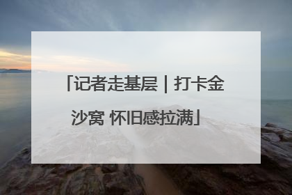 记者走基层｜打卡金沙窝 怀旧感拉满