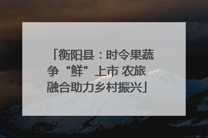 衡阳县：时令果蔬争“鲜”上市 农旅融合助力乡村振兴