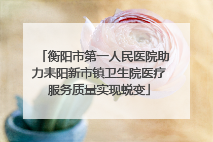 衡阳市第一人民医院助力耒阳新市镇卫生院医疗服务质量实现蜕变