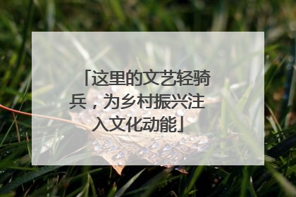 这里的文艺轻骑兵，为乡村振兴注入文化动能