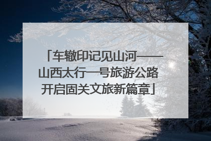 车辙印记见山河——山西太行一号旅游公路开启固关文旅新篇章