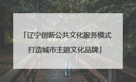 辽宁创新公共文化服务模式 打造城市主题文化品牌