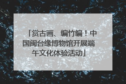 赏古画、编竹编！中国闽台缘博物馆开展端午文化体验活动