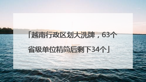越南行政区划大洗牌，63个省级单位精简后剩下34个