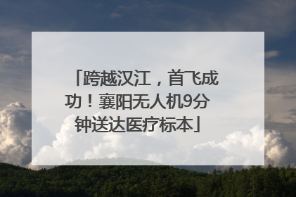 跨越汉江，首飞成功！襄阳无人机9分钟送达医疗标本