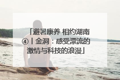 避暑康养 相约湖南④丨金洞：感受漂流的激情与科技的浪漫