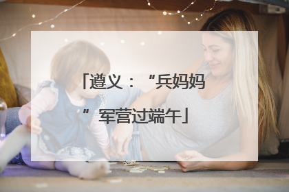 遵义：“兵妈妈”军营过端午