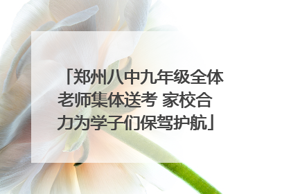 郑州八中九年级全体老师集体送考 家校合力为学子们保驾护航