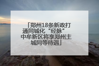 郑州18条新政打通同城化“经脉” 中牟新区将享郑州主城同等待遇