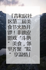 青和居社区第二届美食节火热开锣！非遗皮影戏“斗艳”美食，邻里齐聚“粽”享温情