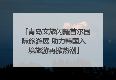 青岛文旅闪耀首尔国际旅游展 助力韩国入境旅游再掀热潮