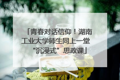 青春对话信仰！湖南工业大学师生同上一堂“沉浸式”思政课