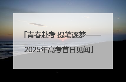 青春赴考 提笔逐梦——2025年高考首日见闻