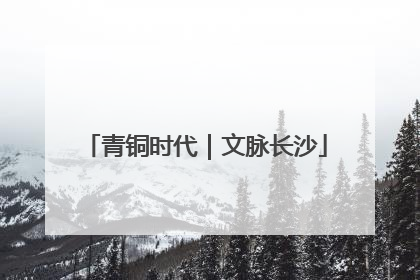 青铜时代｜文脉长沙