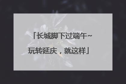 长城脚下过端午~玩转延庆，就这样
