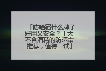 防晒霜什么牌子好用又安全？十大不含酒精的防晒霜推荐，值得一试