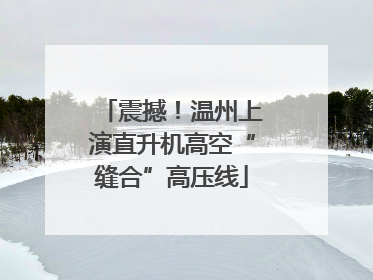 震撼！温州上演直升机高空“缝合”高压线