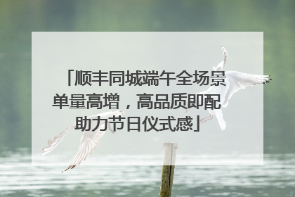 顺丰同城端午全场景单量高增，高品质即配助力节日仪式感