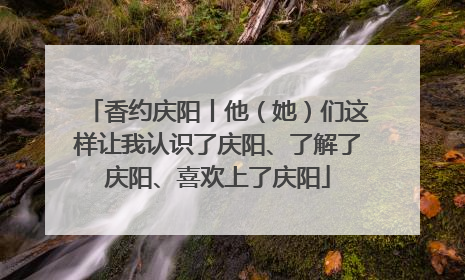 香约庆阳丨他（她）们这样让我认识了庆阳、了解了庆阳、喜欢上了庆阳