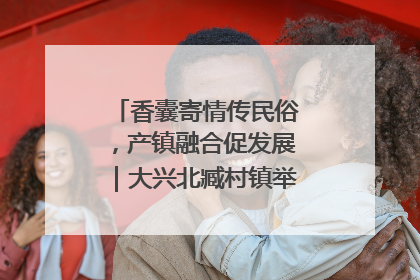 香囊寄情传民俗，产镇融合促发展｜大兴北臧村镇举办端午主题活动