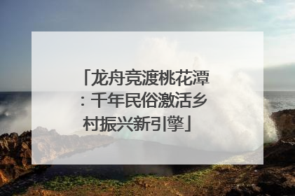龙舟竞渡桃花潭：千年民俗激活乡村振兴新引擎