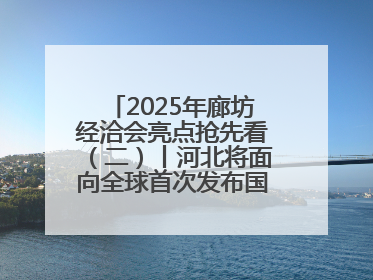 2025年廊坊经洽会亮点抢先看（二）丨河北将面向全球首次发布国际化招商地图