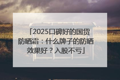 2025口碑好的国货防晒霜：什么牌子的防晒效果好？入股不亏