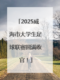 2025威海市大学生足球联赛圆满收官！
