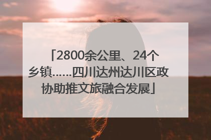 2800余公里、24个乡镇……四川达州达川区政协助推文旅融合发展
