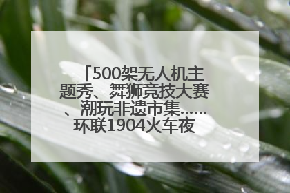 500架无人机主题秀、舞狮竞技大赛、潮玩非遗市集……环联1904火车夜市迎来两周年庆典