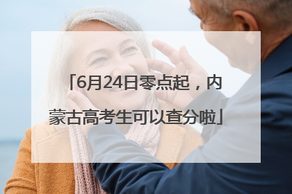 6月24日零点起，内蒙古高考生可以查分啦