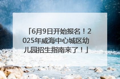 6月9日开始报名！2025年威海中心城区幼儿园招生指南来了！
